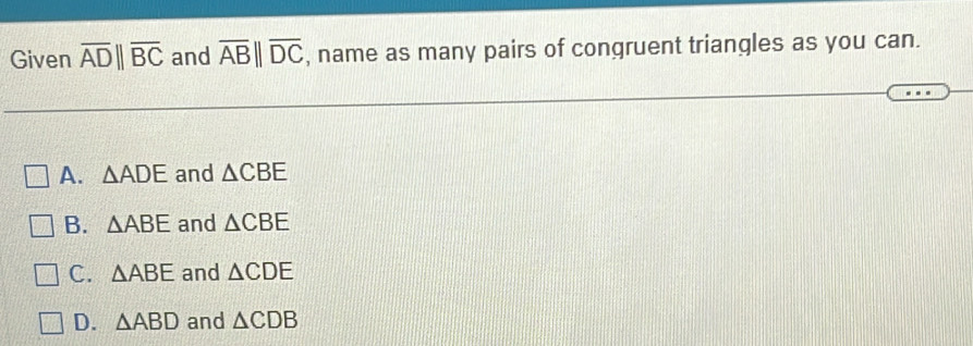 Given overline AD||overline BC and overline AB||overline DC , name as many pairs of congruent triangles as you can.
A. △ ADE and △ CBE
B. △ ABE and △ CBE
C. △ ABE and △ CDE
D. △ ABD and △ CDB