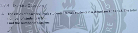 Exercise Questions 
1. The ratios of teachers : male students : female students in a school are 2:17=18. The total 
number of students is 665. 
Find the number of teachers.