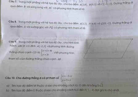 Câu 7, Trong mật phẳng với hệ tọa độ Ca , cho ba điểm A(2,0), B(0,3) DC(-3,-1). Đường thắng đi 
qua điểm B và song song với AC có phương trình tham số là: 
Câu 8. Trong mặt phẳng với hệ tọa độ Ory , cho ba điểm A(3;2), P(4;0) và Q(0;-2) , Đường thắng đi 
qua điểm A. và vuỡng góc với PQ có phương trình tham số là: 
Câu 9, Trong mặt phẳng với hệ tọa độ Qx , cho hình bình 
hành ABCD có đỉnh A(-2;1) và phương trình đường 
thẳng chủa cạnh CD là beginarrayl x=1+4t y=3tendarray.. Viết phương trình 
tham số của đường thẳng chúa cạnh A. B. 
Câu 10. Cho đường thẳng d có pt tham số beginarrayl x=-3+t y=5+tendarray.
a) Tìm tọa độ điểm M thuộc d sao cho khoảng cách tù O đến M bằng 5sqrt(2)
b) Tìm tọa độ điểm E thuộc d sao cho khoảng cách từ E đến F(1,-4) đạt giá trị nhỏ nhất.