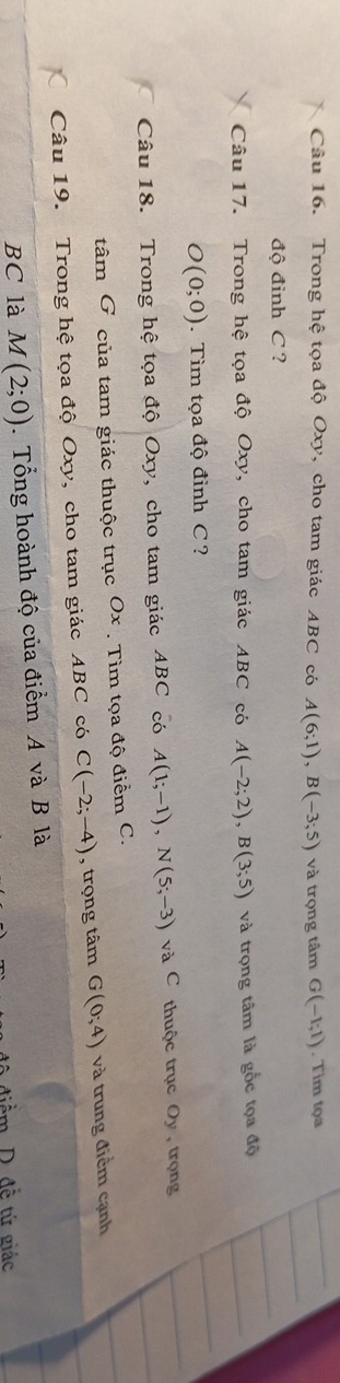 Trong hệ tọa độ Oxy, cho tam giác ABC có A(6;1), B(-3;5) và trọng tâm G(-1;1). Tim tọa 
độ đinh C ? 
Câu 17. Trong hệ tọa độ Oxy, cho tam giác ABC có A(-2;2), B(3;5) và trọng tâm là gốc tọa độ
O(0;0). Tìm tọa độ đình C ? 
Câu 18. Trong hệ tọa độ Oxy, cho tam giác ABC có A(1;-1), N(5;-3) và C thuộc trục Oy , trọng 
tâm G của tam giác thuộc trục Ox. Tìm tọa độ điểm C. 
Câu 19. Trong hệ tọa độ Oxy, cho tam giác ABC có C(-2;-4) , trọng tâm G(0;4) và trung điểm cạnh 
BC là M(2;0). Tổng hoành độ của điểm A và B là 
điểm D. đề tứ giác