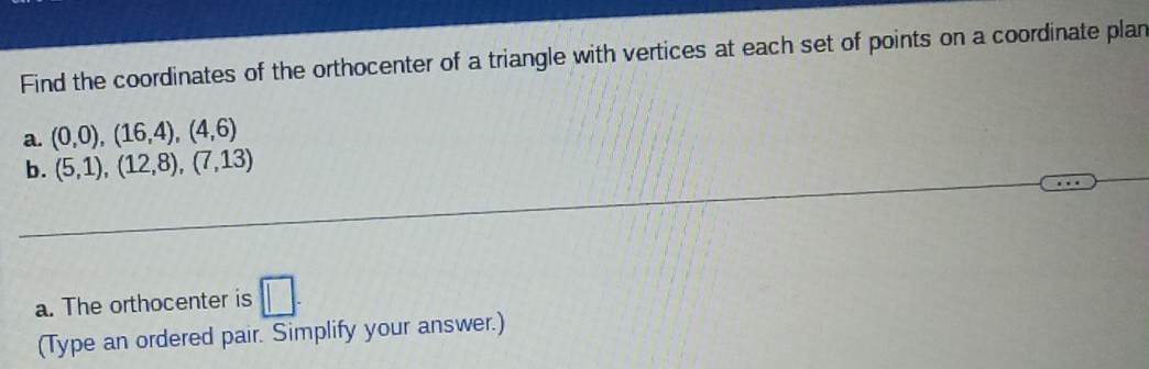 Find the coordinates of the orthocenter of a triangle with vertices at each set of points on a coordinate plan 
a. (0,0),(16,4),(4,6)
b. (5,1),(12,8),(7,13)
a. The orthocenter is □ . 
(Type an ordered pair. Simplify your answer.)