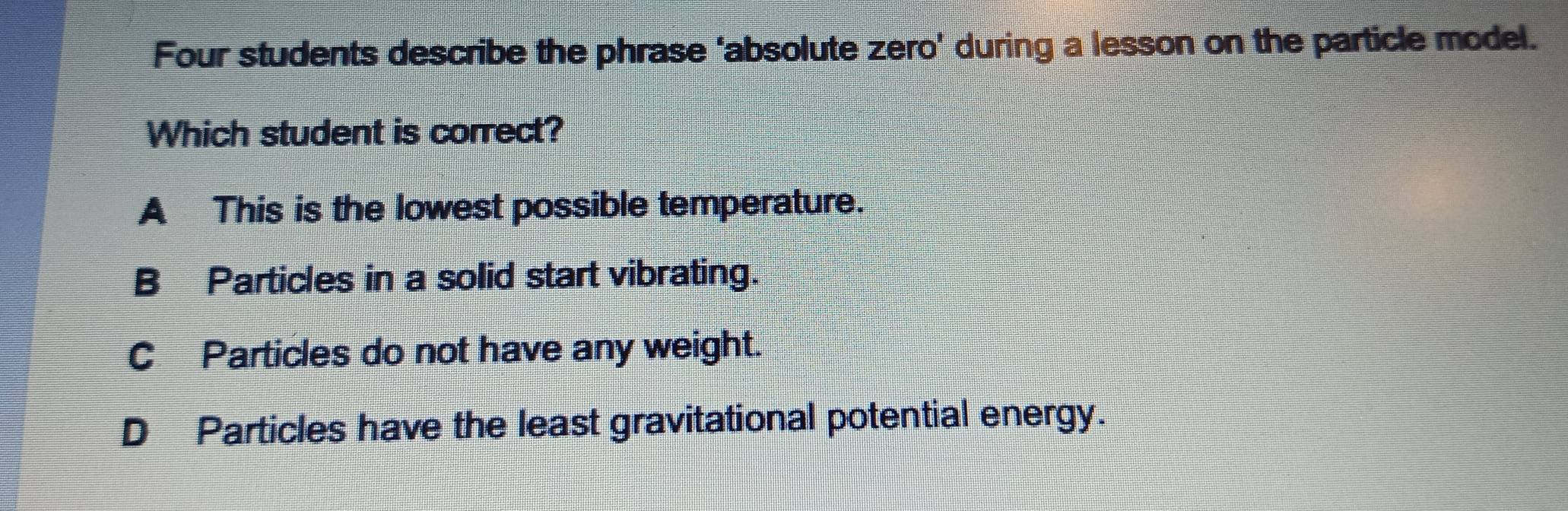 Four students describe the phrase ‘absolute zero’ during a lesson on the particle model.
Which student is correct?
A This is the lowest possible temperature.
B Particles in a solid start vibrating.
C Particles do not have any weight.
D Particles have the least gravitational potential energy.