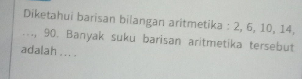 Diketahui barisan bilangan aritmetika : 2, 6, 10, 14, 
..., 90. Banyak suku barisan aritmetika tersebut 
adalah ... .