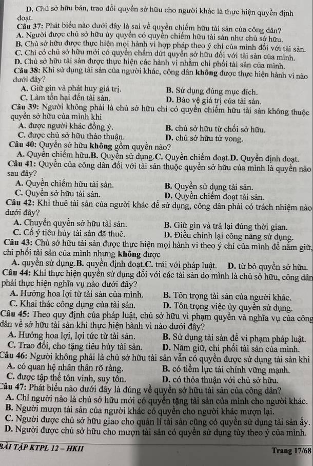 D. Chủ sở hữu bán, trao đổi quyền sở hữu cho người khác là thực hiện quyền định
đoạt.
Cầu 37: Phát biểu nào dưới đây là sai về quyền chiếm hữu tài sản của công dân?
A. Người được chủ sở hữu ủy quyền có quyền chiếm hữu tài sản như chủ sở hữu.
B. Chủ sở hữu được thực hiện mọi hành vi hợp pháp theo ý chí của mình đối với tài sản.
C. Chỉ có chủ sở hữu mới có quyền chẩm dứt quyền sở hữu đối với tài sản của mình.
D. Chủ sở hữu tài sản được thực hiện các hành vi nhằm chi phối tài sản của mình.
Câu 38: Khi sử dụng tài sản của người khác, công dân không được thực hiện hành vi nào
đưới đây?
A. Giữ gìn và phát huy giá trị. B. Sử dụng đúng mục đích.
C. Làm tồn hại đến tài sản. D. Bảo vệ giá trị của tài sản.
Câu 39: Người không phải là chủ sở hữu chỉ có quyền chiếm hữu tài sản không thuộc
quyền sở hữu của mình khi
A. được người khác đồng ý. B. chủ sở hữu từ chối sở hữu.
C. được chủ sở hữu thảo thuận. D. chủ sở hữu tử vong.
Câu 40: Quyền sở hữu không gồm quyền nào?
A. Quyền chiếm hữu.B. Quyền sử dụng.C. Quyền chiếm đoạt.D. Quyền định đoạt.
Câu 41: Quyền của công dân đối với tài sản thuộc quyền sở hữu của mình là quyền nào
sau đây?
A. Quyền chiếm hữu tài sản. B. Quyền sử dụng tài sản.
C. Quyền sở hữu tài sản. D. Quyền chiếm đoạt tài sản.
Câu 42: Khi thuê tài sản của người khác để sử dụng, công dân phải có trách nhiệm nào
dưới đây?
A. Chuyển quyền sở hữu tài sản. B. Giữ gìn và trả lại đúng thời gian.
C. Cổ ý tiêu hủy tài sản đã thuê. D. Điều chỉnh lại công năng sử dụng.
Câu 43: Chủ sở hữu tài sản được thực hiện mọi hành vi theo ý chí của mình đề nằm giữ,
chi phối tài sản của mình nhưng không được
A. quyền sử dụng.B. quyền định đoạt.C. trái với pháp luật. D. từ bỏ quyền sở hữu.
Câu 44: Khi thực hiện quyền sử dụng đổi với các tài sản do mình là chủ sở hữu, công dân
phải thực hiện nghĩa vụ nào dưới đây?
A. Hưởng hoa lợi từ tài sản của mình. B. Tôn trọng tải sản của người khác.
C. Khai thác công dụng của tài sản. D. Tôn trọng việc ủy quyền sử dụng.
Câu 45: Theo quy định của pháp luật, chủ sở hữu vi phạm quyền và nghĩa vụ của công
dân về sở hữu tài sản khi thực hiện hành vi nào dưới đây?
A. Hưởng hoa lợi, lợi tức từ tài sản. B. Sử dụng tài sản để vi phạm pháp luật.
C. Trao đổi, cho tặng tiêu hủy tài sản. D. Năm giữ, chi phối tài sản của mình.
Câu 46: Người không phải là chủ sở hữu tài sản vẫn có quyền được sử dụng tài sản khi
A. có quan hệ nhân thân rõ ràng. B. có tiềm lực tài chính vững mạnh.
C. được tập thể tôn vinh, suy tôn. D. có thỏa thuận với chủ sở hữu.
Câu 47: Phát biểu nào dưới đầy là đúng về quyền sở hữu tài sản của công dân?
A. Chỉ người nào là chủ sở hữu mới có quyển tặng tài sản của mình cho người khác.
B. Người mượn tài sản của người khác có quyền cho người khác mượn lại.
C. Người được chủ sở hữu giao cho quản lí tài sản cũng có quyền sử dụng tài sản ấy.
D. Người được chủ sở hữu cho mượn tài sản có quyền sử dụng tùy theo ý của mình.
bài tập kTpL 12 - hKII Trang 17/68