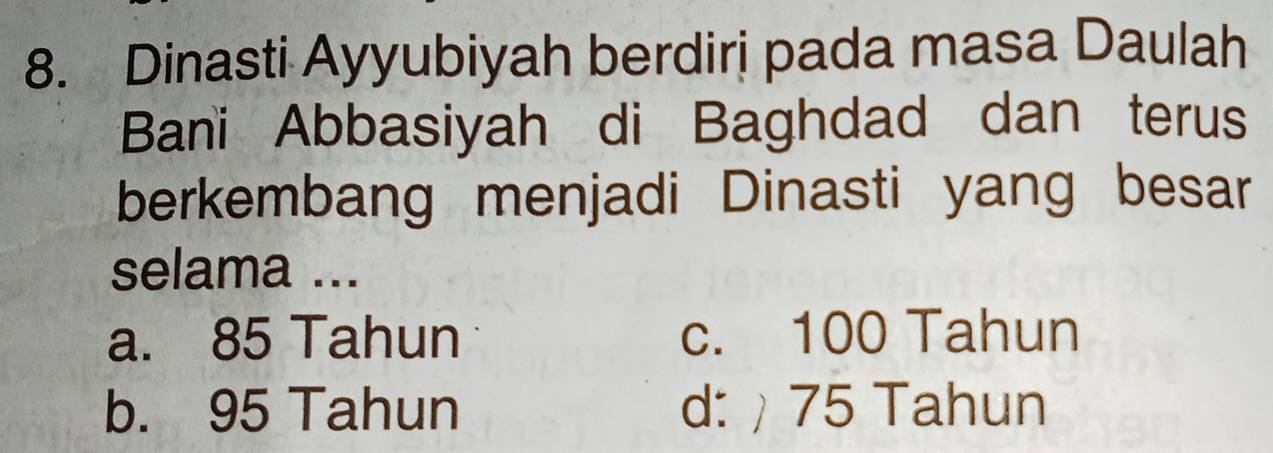 Dinasti Ayyubiyah berdiri pada masa Daulah
Bani Abbasiyah di Baghdad dan terus
berkembang menjadi Dinasti yang besar
selama ...
a. 85 Tahun c. 100 Tahun
b. 95 Tahun d: ) 75 Tahun