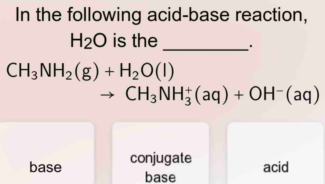 In the following acid-base reaction,
H_2O is the_
.
CH_3NH_2(g)+H_2O(l)
CH_3NH_3^(+(aq)+OH^-)(aq)
conjugate
base acid
base