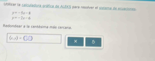 Utilizar la calculadora gráfica de ALEKS para resolver el sistema de ecuaciones.
y=-5x-8
y=-2x-6
Redondear a la centésima más cercana.
(x,y)=(□ ,□ )