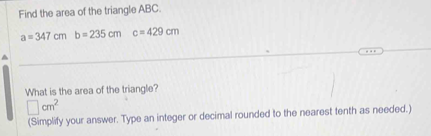 Find the area of the triangle ABC.
a=347cm b=235cmc=429cm
What is the area of the triangle?
□ cm^2
(Simplify your answer. Type an integer or decimal rounded to the nearest tenth as needed.)