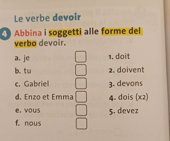 Le verbe devoir
4 Abbina i soggetti alle forme del
verbo devoir.
a. je 1. doit
b. tu 2. doivent
c. Gabriel 3. devons
d. Enzo et Emma 4. dois (x2)
e. vous 5. devez
f. nous