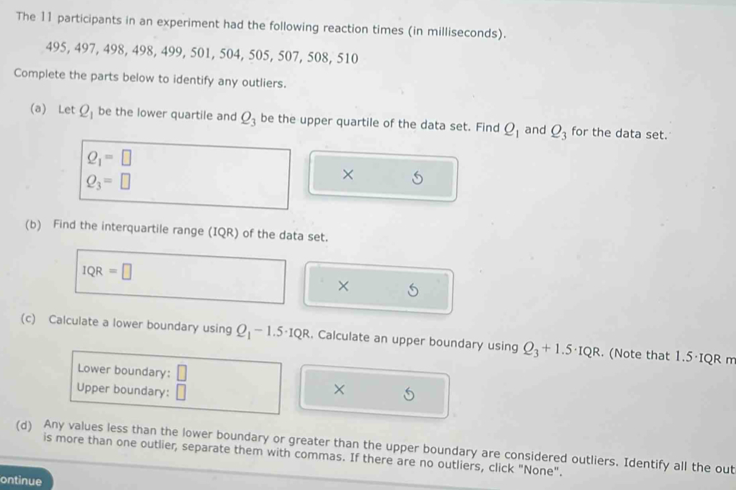 The 11 participants in an experiment had the following reaction times (in milliseconds).
495, 497, 498, 498, 499, 501, 504, 505, 507, 508, 510
Complete the parts below to identify any outliers. 
(a) Let Q_1 be the lower quartile and Q_3 be the upper quartile of the data set. Find Q_1 and Q_3 for the data set.
Q_1=□
Q_3=□
× 
(b) Find the interquartile range (IQR) of the data set.
IQR=□
× 
(c) Calculate a lower boundary using Q_1-1.5· IQR. Calculate an upper boundary using Q_3+1.5· IQR. (Note that 1.5·IQR m
Lower boundary: □ 
Upper boundary: □ × 
(d) Any values less than the lower boundary or greater than the upper boundary are considered outliers. Identify all the out 
is more than one outlier, separate them with commas. If there are no outliers, click "None". 
ontinue