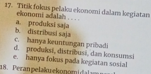 Titik fokus pelaku ekonomi dalam kegiatan
ekonomi adalah . . . .
a. produksi saja
b. distribusi saja
c. hanya keuntungan pribadi
d. produksi, distribusi, dan konsumsi
e. hanya fokus pada kegiatan sosial
18. Peran pelakuekonomidalam