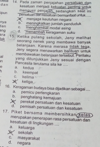 beda
dan 14. Pada zaman penjajahan persatuan dan
kesatuan menjadi kekuatan penting untuk
mengusir penjajāh, sedangkan saat ini
ipun persatuan dan kesatuan bermanfaat untuk ...
menjaga keutuhan negara
nya b. meningkatkan jumlah penduduk
dan c. menghambat modal asing
ang d. menambah keragaman suku
ara
lak 15. Ketika pulang sekolah, Jeny melihat
seorang nenek yang membawa banyak
belanjaan. Karena merasa tidak tega,
Jeny segera menawarkan bantuan untuk
membawakan belanjaan tersebut. Perilaku
al yang ditunjukkan Jeny sesuai dengan
n Pancasila terutama sila ke ....
e a. kedua
b. keempat
c. kelima
ketiga
16. Keragaman budaya bisa dijadikan sebagai ....
a. pemicu pertengkaran
b. penghalang kemajuan
perekat persatuan dan kesatuan
d. pemisah persatuan dan kesatuan
17. Piket bersama membersihkan kelas
merupakan penerapan rasa persatuan dan
kesatuan di lingkungan ....
a. keluarga
sekolah
c. masyarakat
d. negara