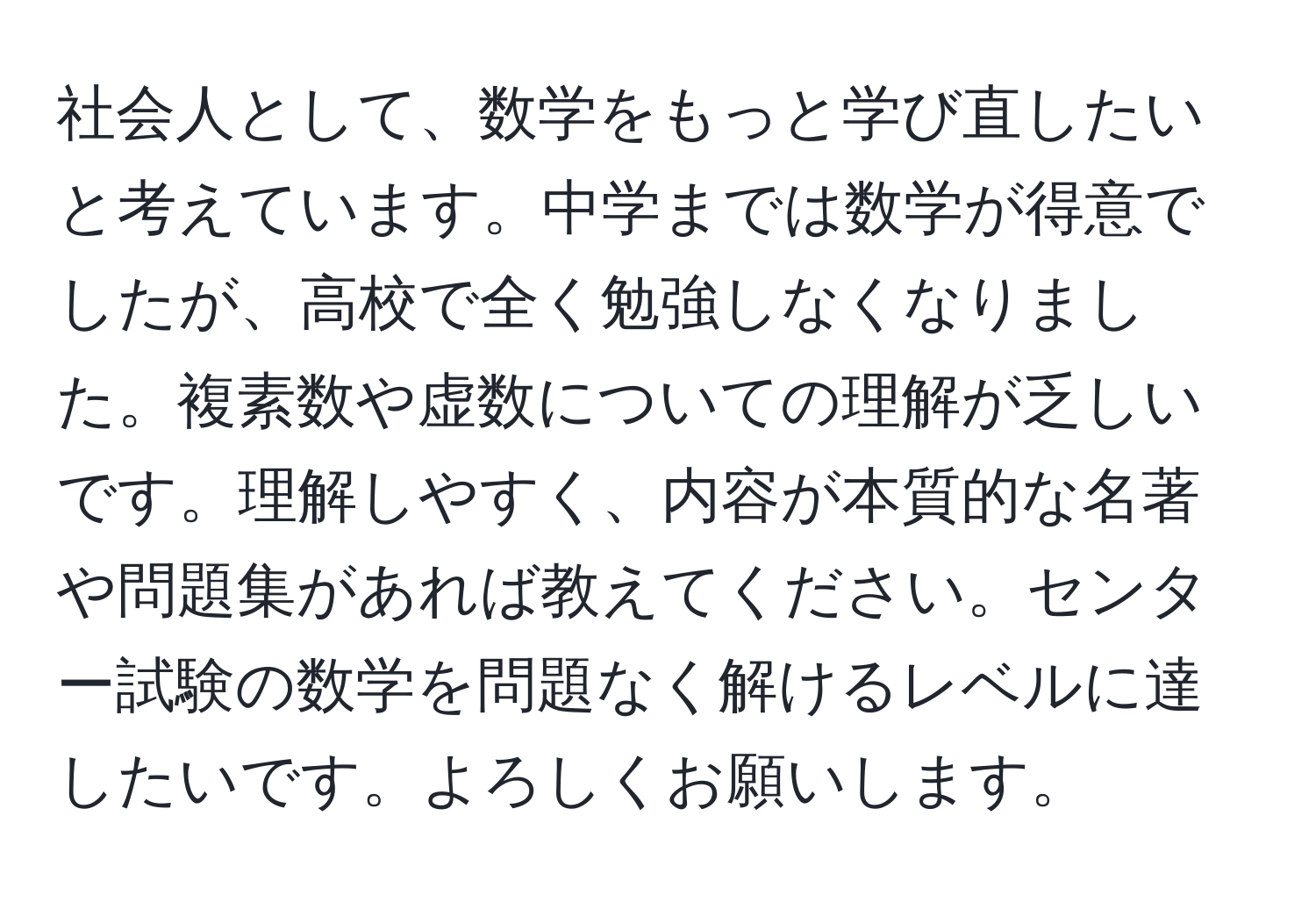 社会人として、数学をもっと学び直したいと考えています。中学までは数学が得意でしたが、高校で全く勉強しなくなりました。複素数や虚数についての理解が乏しいです。理解しやすく、内容が本質的な名著や問題集があれば教えてください。センター試験の数学を問題なく解けるレベルに達したいです。よろしくお願いします。