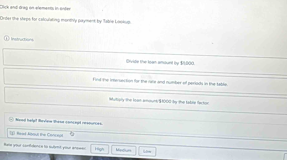 Click and drag on elements in order
Order the steps for calculating monthly payment by Table Lookup.
① Instructions
Divide the loan amount by $1,000.
Find the intersection for the rate and number of periods in the table.
Multiply the loan amount/ $1000 by the table factor.
Need help? Review these concept resources.
Read About the Concept
Rate your confidence to submit your answer. High Medium Low