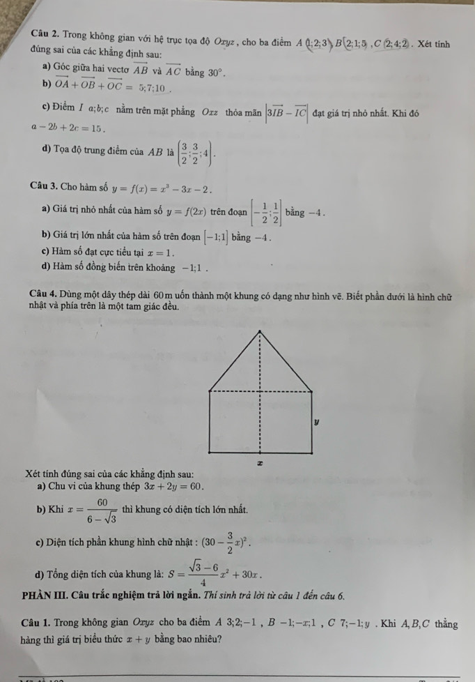 Trong không gian với hệ trục tọa độ Ozyz , cho ba điểm A(1;2;3)B(2;1;5),C(2;4;2). Xét tính
đúng sai của các khẳng định sau:
a) Góc giữa hai vectơ vector AB và vector AC
b) vector OA+vector OB+vector OC=5;7;10. bằng 30°.
c) Điểm / a;b; c nằm trên mặt phẳng Oxz thỏa mãn |3vector IB-vector IC| đạt giá trị nhỏ nhất. Khi đó
a-2b+2c=15.
d) Tọa độ trung điểm của AB là ( 3/2 ; 3/2 ;4).
Câu 3. Cho hàm số y=f(x)=x^3-3x-2.
a) Giá trị nhỏ nhất của hàm số y=f(2x) trên đoạn [- 1/2 ; 1/2 ] bằng -4.
b) Giá trị lớn nhất của hàm số trên đoạn [-1;1] bàng -4
c) Hàm số đạt cực tiểu tại x=1.
d) Hàm số đồng biến trên khoảng 1· 1
Câu 4. Dùng một dây thép dài 60m uốn thành một khung có dạng như hình vẽ. Biết phần dưới là hình chữ
nhật và phía trên là một tam giác đều.
Xét tính đúng sai của các khẳng định sau:
a) Chu vi của khung thép 3x+2y=60.
b) Khi x= 60/6-sqrt(3)  thì khung có diện tích lớn nhất.
c) Diện tích phần khung hình chữ nhật : (30- 3/2 x)^2.
d) Tổng diện tích của khung là: S= (sqrt(3)-6)/4 x^2+30x.
PHÀN III. Câu trắc nghiệm trả lời ngắn. Thí sinh trả lời từ câu 1 đến câu 6.
Câu 1. Trong không gian Oxyz cho ba điểm A 3;2;-1,B-1;-x;1 , ( : 7;-1;y. Khi A,B, C thẳng
hàng thì giá trị biểu thức x+y bằng bao nhiêu?