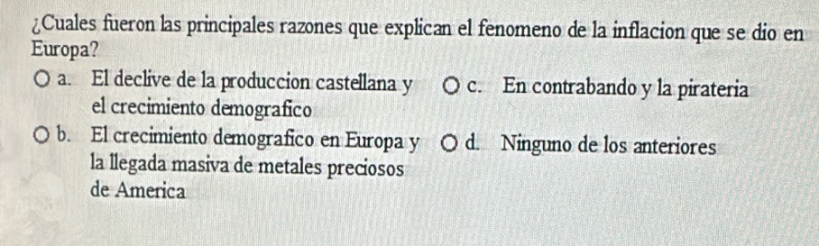 ¿Cuales fueron las principales razones que explican el fenomeno de la inflacion que se dio en
Europa?
a. El declive de la produccion castellana y c. En contrabando y la pirateria
el crecimiento demografico
b. El crecimiento demografico en Europa y O d. Ninguno de los anteriores
la llegada masiva de metales preciosos
de America