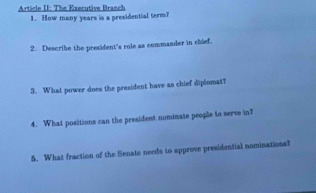 Article II: The Executive Branch 
1. How many years is a presidential term? 
2. Describe the president's role as commander in chief. 
3. What power does the president have as chief diplomat? 
4. What positions can the president numinate people to serve in? 
5. What fraction of the Senate needs to approve presidential nominations?