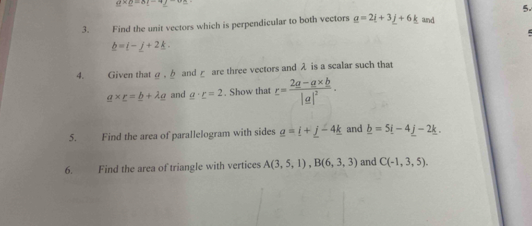 _ a* _ o=8_ l-4_ j
5. 
3. . Find the unit vectors which is perpendicular to both vectors _ a=2_ i+3_ j+6_ k and
_ b=_ i-_ j+2_ k. 
4. Given that a , b and ε are three vectors and λ is a scalar such that
_ a* _ r=_ b+lambda _ a and _ a· _ r=2. Show that r=frac 2a-a* b|a|^2. 
5. Find the area of parallelogram with sides _ a=_ i+_ j-4_ k and _ b=5_ i-4_ j-2_ k. 
6. Find the area of triangle with vertices A(3,5,1), B(6,3,3) and C(-1,3,5).