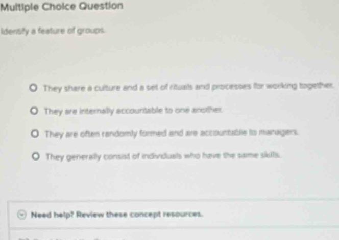 Question
Identity a feature of groups.
They share a culture and a set of rituals and processes for working together.
They are internally accouritable to one another.
They are often randomly formed and are accountable its managers.
They generally consist of individuals who have the same sikills.
Need help? Review these concept resources.