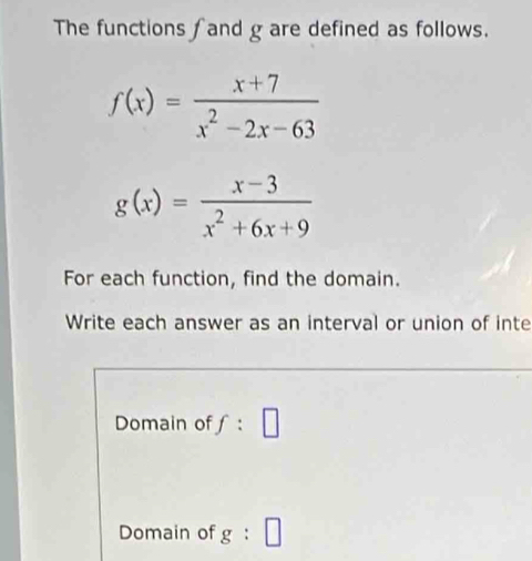 The functions fand g are defined as follows.
f(x)= (x+7)/x^2-2x-63 
g(x)= (x-3)/x^2+6x+9 
For each function, find the domain. 
Write each answer as an interval or union of inte 
Domain of f:□
Domain of g:□