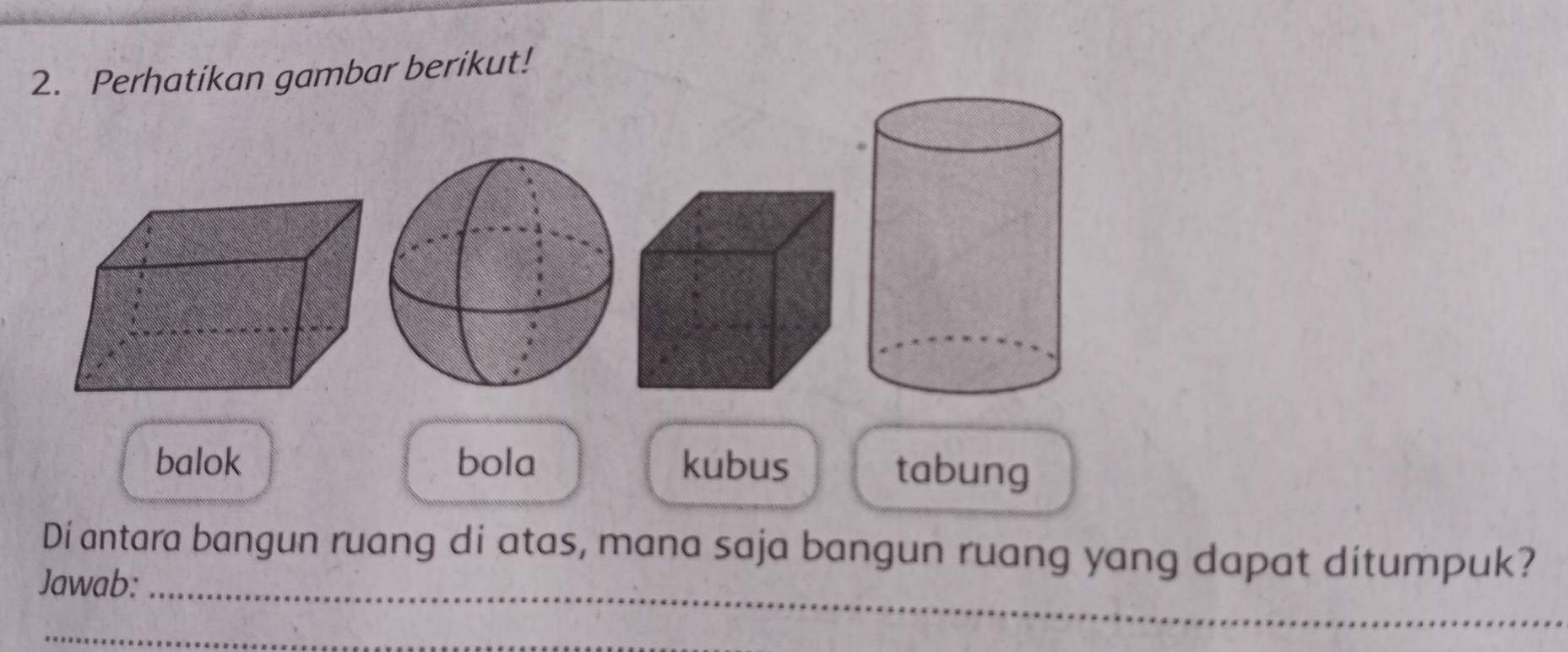 Perhatikan gambar berikut!
balok bola kubus tabung
_
Di antara bangun ruang di atas, mana saja bangun ruang yang dapat ditumpuk?
Jawab:
_