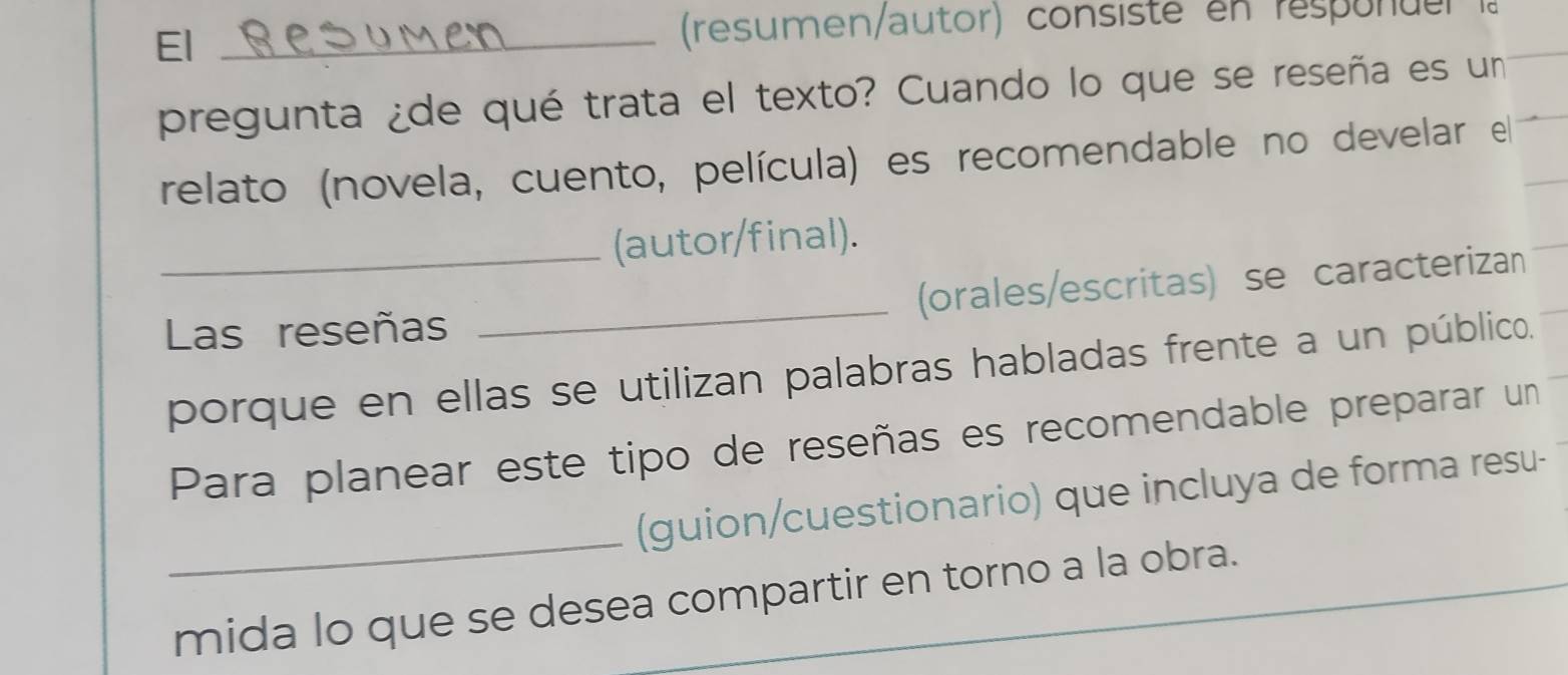 El_ 
(resumen/autor) consiste en responder la 
pregunta ¿de qué trata el texto? Cuando lo que se reseña es un 
relato (novela, cuento, película) es recomendable no develar el 
_(autor/final). 
(orales/escritas) se caracterizan 
Las reseñas 
_ 
porque en ellas se utilizan palabras habladas frente a un público. 
Para planear este tipo de reseñas es recomendable preparar un 
_ 
(guion/cuestionario) que incluya de forma resu- 
mida lo que se desea compartir en torno a la obra.