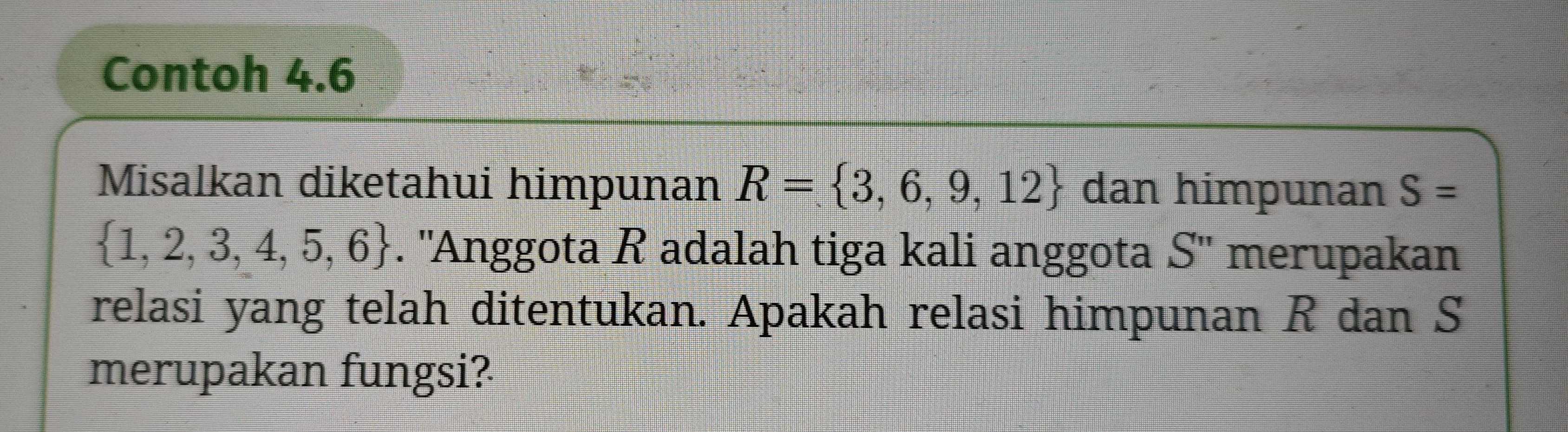 Contoh 4.6 
Misalkan diketahui himpunan R= 3,6,9,12 dan himpunan S=
 1,2,3,4,5,6. ''Anggota R adalah tiga kali anggota S'' merupakan 
relasi yang telah ditentukan. Apakah relasi himpunan R dan S
merupakan fungsi?