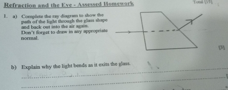 Refraction and the Eve - Assessed Homework Totsil (15) 
1. a) Complete the ray diagram to show the 
path of the light through the glass shape 
and back out into the air again. 
Don't forget to draw in any appropriate 
normal. 
[3] 
_ 
b) Explain why the light bends as it exits the glass. 
_