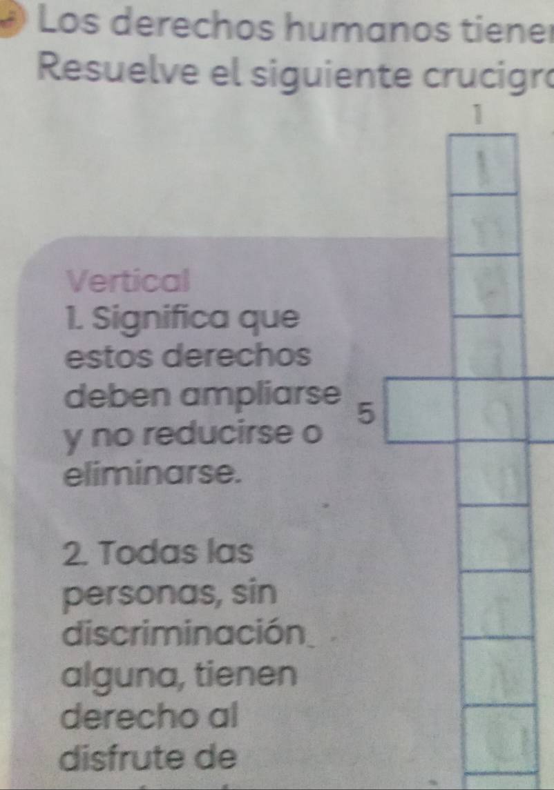 Los derechos humanos tiener 
Resuelve el siguiente crucigró 
Vertical 
1. Significa que 
estos derechos 
deben ampliarse 
y no reducirse o 
eliminarse. 
2. Todas las 
personas, sin 
discriminación 
alguna, tienen 
derecho al 
disfrute de