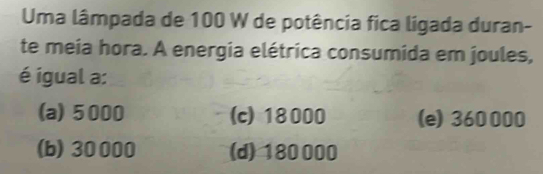 Uma lâmpada de 100 W de potência fica ligada duran-
te meia hora. A energia elétrica consumida em joules,
é igual a:
(a) 5000 (c) 18000 (e) 360000
(b) 30000 (d) 180000