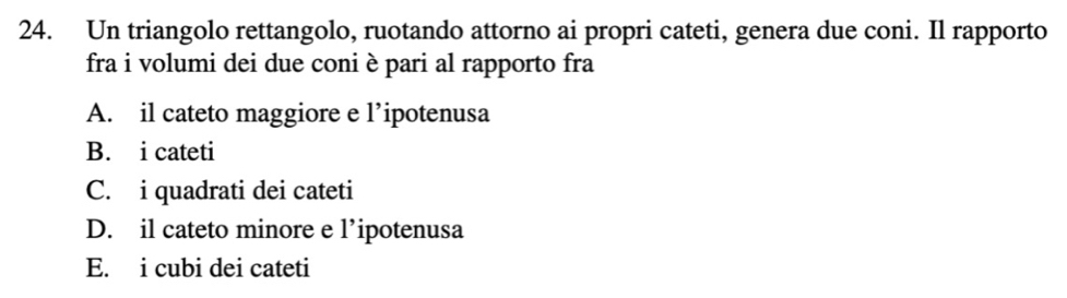 Un triangolo rettangolo, ruotando attorno ai propri cateti, genera due coni. Il rapporto
fra i volumi dei due coni è pari al rapporto fra
A. il cateto maggiore e l’ipotenusa
B. i cateti
C. i quadrati dei cateti
D. il cateto minore e l’ipotenusa
E. i cubi dei cateti