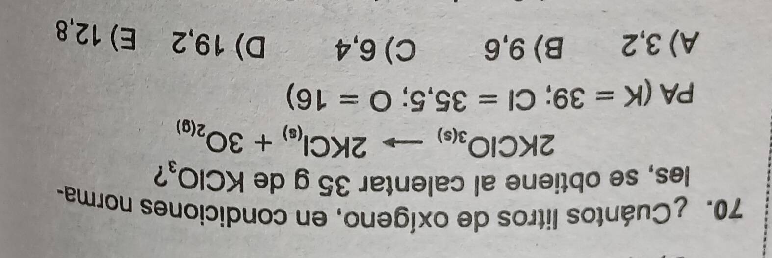 ¿Cuántos litros de oxígeno, en condiciones norma-
les, se obtiene al calentar 35 g de KClO_3 ?
2KClO_3(s)to 2KCl_(s)+3O_2(g)
PA(K=39; Cl=35,5; O=16)
A) 3,2 B) 9,6 C) 6,4 D) 19,2 E) 12,8