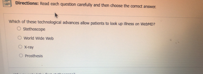 Directions: Read each question carefully and then choose the correct answer.
Which of these technological advances allow patients to look up illness on WebMD?
Stethoscope
World Wide Web
X-ray
Prosthesis