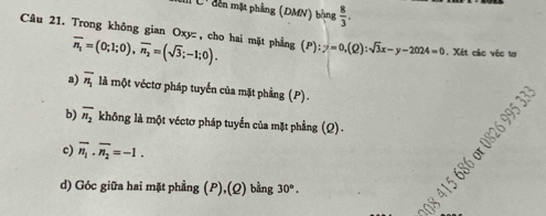 đen mặt phẳng (DMN) bằng  8/3 . 
Câu 21. Trong không gian Oxy :, cho hai mặt phẳng overline n_1=(0;1;0), overline n_2=(sqrt(3);-1;0). (P):y=0, (Q):sqrt(3)x-y-2024=0. Xét các véc tơ 
a) overline n_1 là một véctơ pháp tuyển của mặt phầng (P). 
b) overline n_2 không là một véctơ pháp tuyển của mặt phẳng (Q) - 
c) overline n_1· overline n_2=-1. 
d) Góc giữa hai mặt phẳng (P),(Q) bằng 30°.