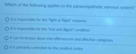 Which of the following applies to the parasympathetic nervous system?
It is responsible for the "fight or flight" response
It is responsible for the "rest and digest" condition
It can be broken down into effervescent and affective categories
It is primarily controlled by the cerebral cortex