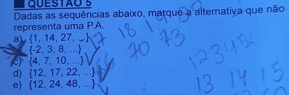 QUESTAO 5
Dadas as sequências abaixo, marque a alternativa que não
representa uma P.A.
a)  1,14,27,...
 -2,3,8,...
)  4,7,10,...
d)  12,17,22,...
e)  12,24,48,...