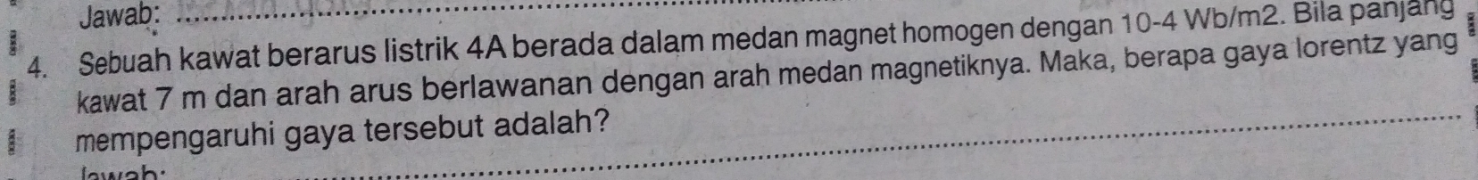 Jawab: 
4. Sebuah kawat berarus listrik 4A berada dalam medan magnet homogen dengan 10-4 Wb/m2. Bila panjang 
kawat 7 m dan arah arus berlawanan dengan arah medan magnetiknya. Maka, berapa gaya lorentz yang 
mempengaruhi gaya tersebut adalah?