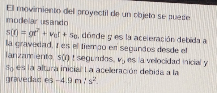 El movimiento del proyectil de un objeto se puede 
modelar usando
s(t)=gt^2+v_0t+s_0 , dónde g es la aceleración debida a 
la gravedad, t es el tiempo en segundos desde el 
lanzamiento, s(t) t segundos, V_0 es la velocidad inicial y
S_0 es la altura inicial La aceleración debida a la 
gravedad es -4.9m/s^2.