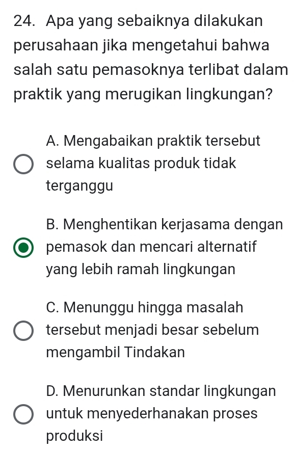 Apa yang sebaiknya dilakukan
perusahaan jika mengetahui bahwa
salah satu pemasoknya terlibat dalam
praktik yang merugikan lingkungan?
A. Mengabaikan praktik tersebut
selama kualitas produk tidak
terganggu
B. Menghentikan kerjasama dengan
pemasok dan mencari alternatif
yang lebih ramah lingkungan
C. Menunggu hingga masalah
tersebut menjadi besar sebelum
mengambil Tindakan
D. Menurunkan standar lingkungan
untuk menyederhanakan proses
produksi