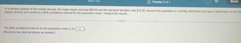 Save 
In a random sample of five mobile devices, the mean repair cost was $80.00 and the standard deviation was $13.50. Assume the population is normally distributed and use a t-distribution to find th 
margin of error and construct a 90% confidence interval for the population mean. Interpret the results. 
The 90% confidence interval for the population mean μ is (□ ,□ ). 
(Round to two decimal places as needed.)