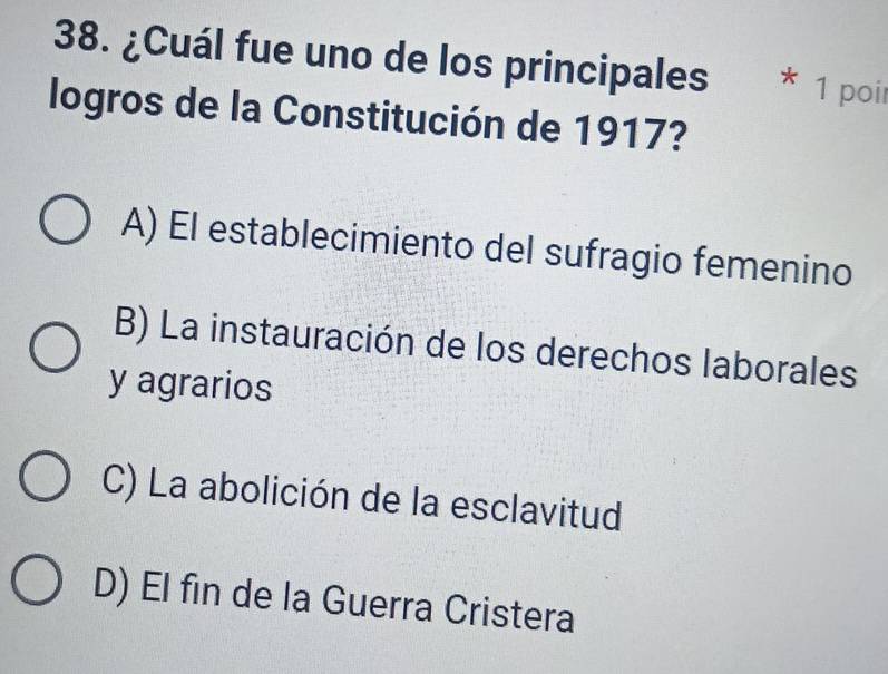 ¿Cuál fue uno de los principales * 1 poir
logros de la Constitución de 1917?
A) El establecimiento del sufragio femenino
B) La instauración de los derechos laborales
y agrarios
C) La abolición de la esclavitud
D) El fin de la Guerra Cristera