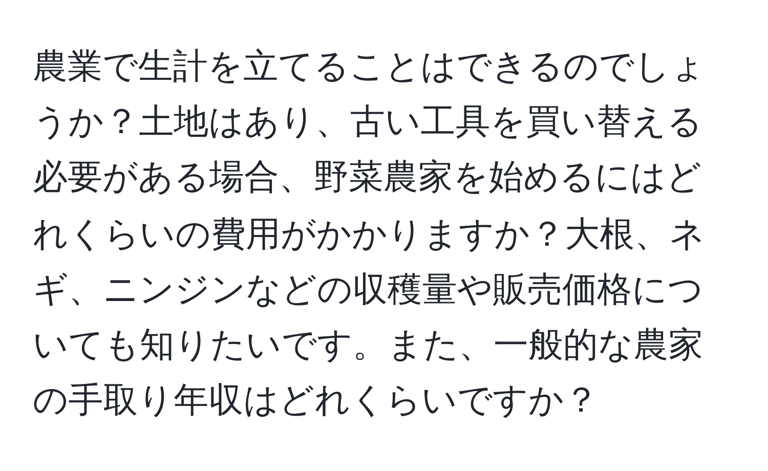 農業で生計を立てることはできるのでしょうか？土地はあり、古い工具を買い替える必要がある場合、野菜農家を始めるにはどれくらいの費用がかかりますか？大根、ネギ、ニンジンなどの収穫量や販売価格についても知りたいです。また、一般的な農家の手取り年収はどれくらいですか？