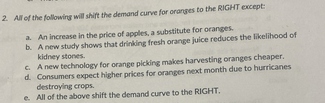 All of the following will shift the demand curve for oranges to the RIGHT except:
a. An increase in the price of apples, a substitute for oranges.
b. A new study shows that drinking fresh orange juice reduces the likelihood of
kidney stones.
c. A new technology for orange picking makes harvesting oranges cheaper.
d. Consumers expect higher prices for oranges next month due to hurricanes
destroying crops.
e. All of the above shift the demand curve to the RIGHT.