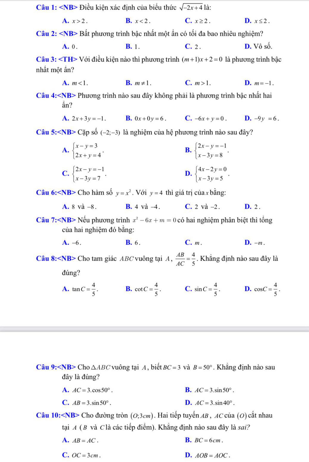 ∠ NB> Điều kiện xác định của biểu thức sqrt(-2x+4) là:
B.
C.
D.
A. x>2. x<2. x≥ 2. x≤ 2.
Câu 2: B sất phương trình bậc nhất một ần có tối đa bao nhiêu nghiệm?
A. 0 . B. 1. C. 2 . D. Vô số.
Câu 3: ∠ TH>V'_0 vi điều kiện nào thì phương trình (m+1)x+2=0 là phương trình bậc
nhất một ần?
A. m<1. B. m!= 1. C. m>1. D. m=-1.
Câu 4:∠ NB>P Phương trình nào sau đây không phải là phương trình bậc nhất hai
ần?
A. 2x+3y=-1. B. 0x+0y=6. C. -6x+y=0. D. -9y=6.
Câu 5:∠ NB>Cxi p số (-2;-3) là nghiệm của hệ phương trình nào sau đây?
A. beginarrayl x-y=3 2x+y=4endarray. . beginarrayl 2x-y=-1 x-3y=8endarray. .
B.
C. beginarrayl 2x-y=-1 x-3y=7endarray. . beginarrayl 4x-2y=0 x-3y=5endarray. .
D.
Câu 6:∠ NB> Cho hàm số y=x^2. Với y=4 thì giá trị của x bằng:
A. 8vdot a-8. B. 4va-4. C. 2 và -2. D. 2 .
Câu 7: Nếu phương trình x^2-6x+m=0 có hai nghiệm phân biệt thì tổng
của hai nghiệm đó bằng:
A. -6. B. 6. C. m. D. -m .
Câu 8:∠ NB> Cho tam giác ABC vuông tại A,  AB/AC = 4/5 . Khẳng định nào sau đây là
đúng?
A. tan C= 4/5 . B. cot C= 4/5 . C. sin C= 4/5 . D. cos C= 4/5 .
Câu 9: ∠ NB> Cho △ ABC vuông tại A, biết BC=3 và B=50°. Khắng định nào sau
đây là đúng?
A. AC=3.cos 50°. B. AC=3.sin 50°.
C. AB=3.sin 50°. D. AC=3.sin 40°.
Câu 10: ∠ NB> Cho đường tron(O;3cm) ). Hai tiếp tuyến AB , AC của (O) cắt nhau
tại 4(B và Clà các tiếp điểm). Khẳng định nào sau đây là sai?
A. AB=AC. B. BC=6cm.
C. OC=3cm. D. AOB=AOC.