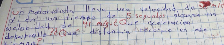 on molocidista lleva una velaciaad desnis 
y tn un tiempo de 5 seguadds aloaneg nd 
delocida de 41 s. dQue aceleracion 
blesetrollo2deyes disfancia recormio en ese