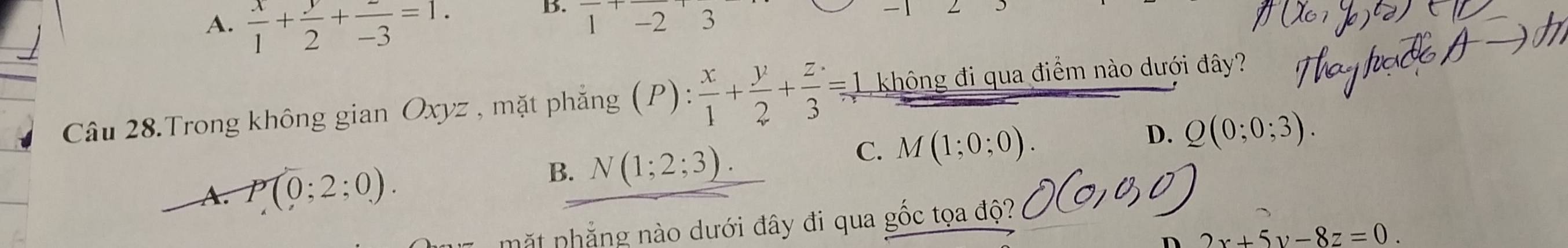 A.  x/1 + y/2 + z/-3 =1.
B. 1-2'3
Câu 28.Trong không gian Oxyz , mặt phẳng (P):  x/1 + y/2 + z/3 =1 1 không đi qua điểm nào dưới đây?
D.
C. M(1;0;0). Q(0;0;3).
A. P(0;2;0).
B. N(1;2;3). 
mặt phẳng nào dưới đây đi qua gốc tọa độ?
n 2x+5y-8z=0.