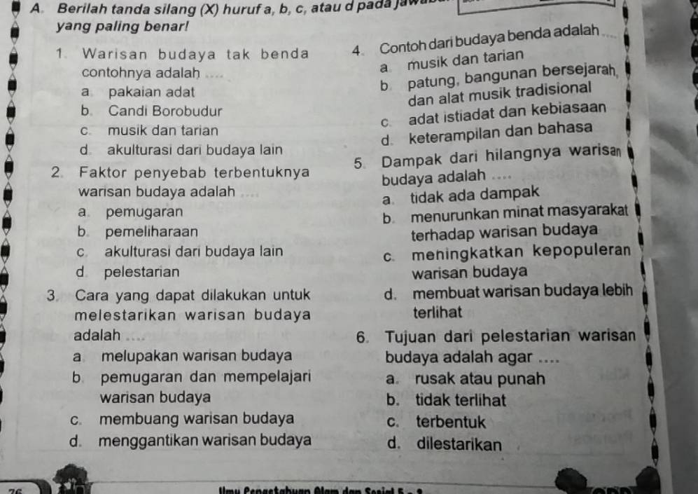 Berilah tanda silang (X) huruf a, b, c, atau d pada jaw
yang paling benar!
1. Warisan budaya tak benda 4 Contoh dari budaya benda adalah
a musik dan tarian
contohnya adalah
a pakaian adat
b patung, bangunan bersejarah
dan alat musik tradisional
b Candi Borobudur
c. adat istiadat dan kebiasaan
c musik dan tarian
d. keterampilan dan bahasa
d akulturasi dari budaya lain
5. Dampak dari hilangnya waris
2. Faktor penyebab terbentuknya
budaya adalah 
warisan budaya adalah
a pemugaran a tidak ada dampak
b menurunkan minat masyarakat
b pemeliharaan
terhadap warisan budaya
c akulturasi dari budaya lain
c meningkatkan kepopuleran
d pelestarian warisan budaya
3. Cara yang dapat dilakukan untuk d. membuat warisan budaya lebih
melestarikan warisan budaya terlihat
adalah 6. Tujuan dari pelestarian warisan
a melupakan warisan budaya budaya adalah agar ....
b pemugaran dan mempelajari a rusak atau punah
warisan budaya b. tidak terlihat
c. membuang warisan budaya c terbentuk
d. menggantikan warisan budaya d. dilestarikan
u C en a stabuan Alam d a n