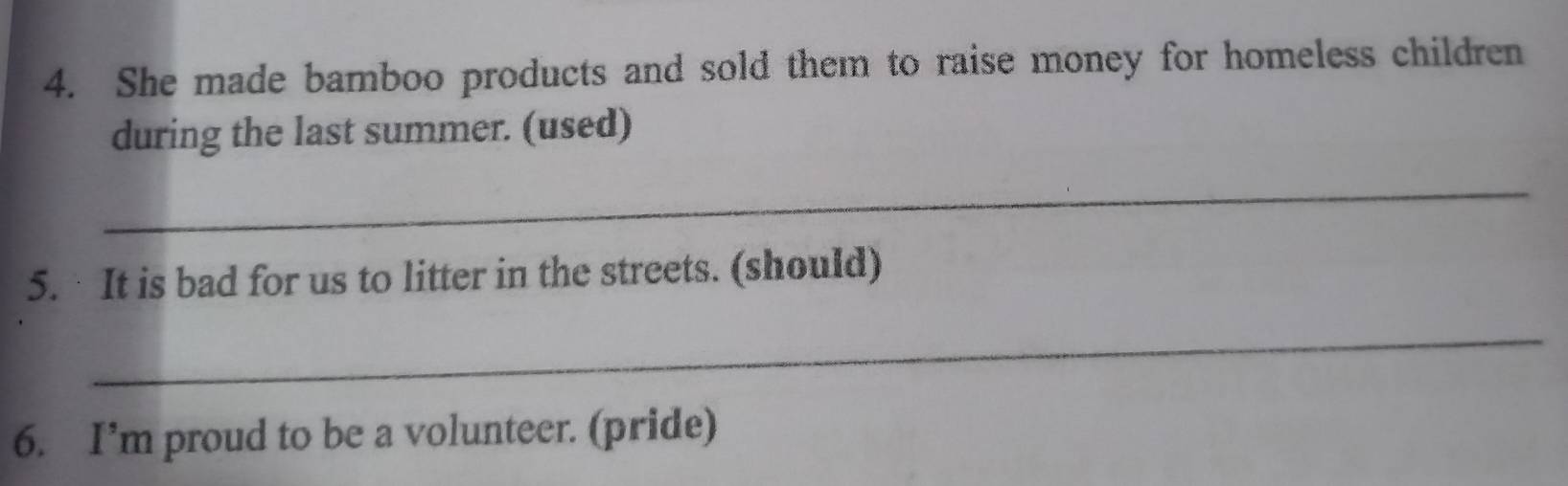 She made bamboo products and sold them to raise money for homeless children 
during the last summer. (used) 
_ 
5. It is bad for us to litter in the streets. (should) 
_ 
6. I’m proud to be a volunteer. (pride)