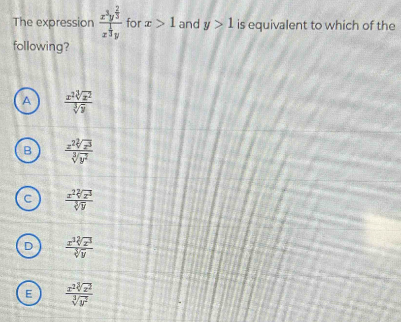 The expression frac x^3y^(frac 2)3x^(frac 1)3y for x>1 and y>1 is equivalent to which of the
following?
A  x^2sqrt[3](x^2)/sqrt[3](y) 
B  x^2sqrt[2](x^3)/sqrt[3](y^2) 
 x^2sqrt[2](z^3)/sqrt[3](y) 
 x^3sqrt[2](x^3)/sqrt[3](y) 
E  x^2sqrt[3](x^2)/sqrt[3](y^2) 