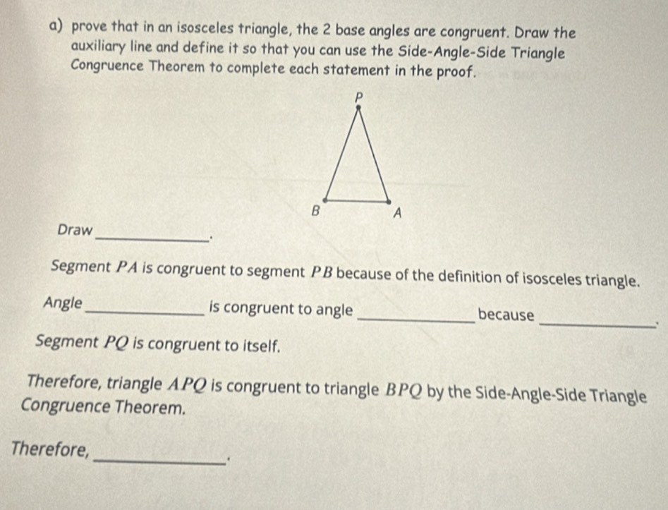 prove that in an isosceles triangle, the 2 base angles are congruent. Draw the 
auxiliary line and define it so that you can use the Side-Angle-Side Triangle 
Congruence Theorem to complete each statement in the proof. 
_ 
Draw 
. 
Segment PA is congruent to segment PB because of the definition of isosceles triangle. 
_ 
Angle _is congruent to angle _because 
Segment PQ is congruent to itself. 
Therefore, triangle APQ is congruent to triangle BPQ by the Side-Angle-Side Triangle 
Congruence Theorem. 
Therefore, 
_.